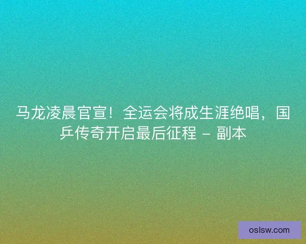 马龙凌晨官宣！全运会将成生涯绝唱，国乒传奇开启最后征程 - 副本