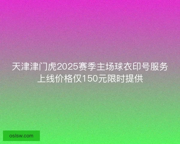 天津津门虎2025赛季主场球衣印号服务上线价格仅150元限时提供