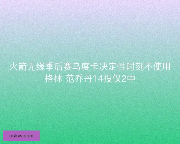 火箭无缘季后赛乌度卡决定性时刻不使用格林 范乔丹14投仅2中 火箭无缘季后赛乌度卡决定性时刻不使用格林 范乔丹14投仅2中