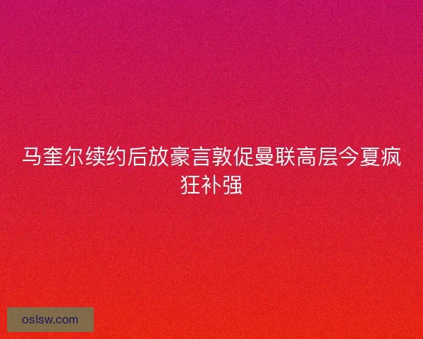 马奎尔续约后放豪言敦促曼联高层今夏疯狂补强