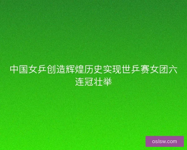 中国女乒创造辉煌历史实现世乒赛女团六连冠壮举