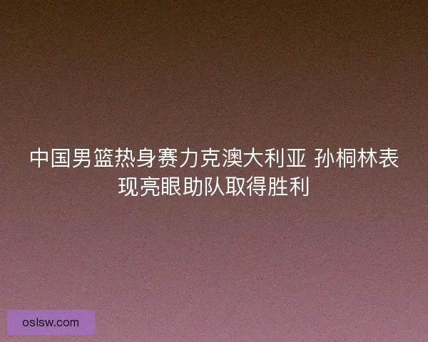 中国男篮热身赛力克澳大利亚 孙桐林表现亮眼助队取得胜利 中国男篮热身赛力克澳大利亚 孙桐林表现亮眼助队取得胜利
