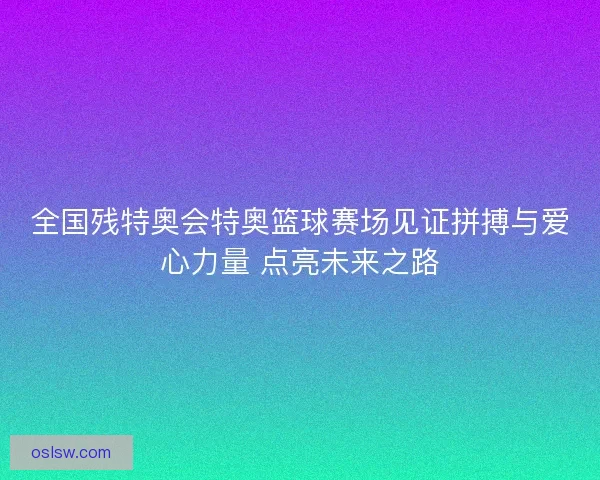 全国残特奥会特奥篮球赛场见证拼搏与爱心力量 点亮未来之路 全国残特奥会特奥篮球赛场见证拼搏与爱心力量 点亮未来之路