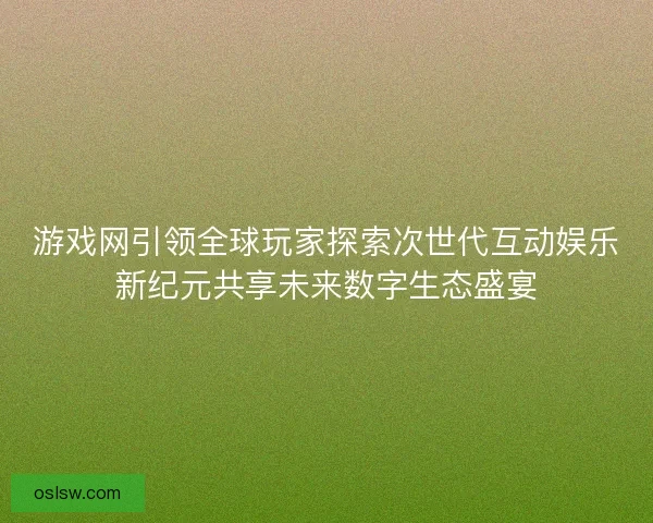 游戏网引领全球玩家探索次世代互动娱乐新纪元共享未来数字生态盛宴 游戏网引领全球玩家探索次世代互动娱乐新纪元共享未来数字生态盛宴