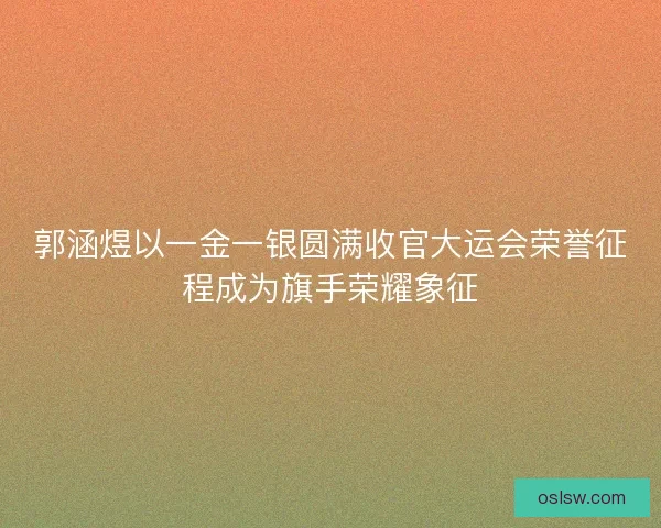 郭涵煜以一金一银圆满收官大运会荣誉征程成为旗手荣耀象征 郭涵煜以一金一银圆满收官大运会荣誉征程成为旗手荣耀象征