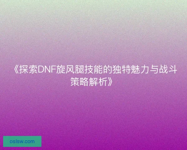 《探索DNF旋风腿技能的独特魅力与战斗策略解析》 《探索DNF旋风腿技能的独特魅力与战斗策略解析》
