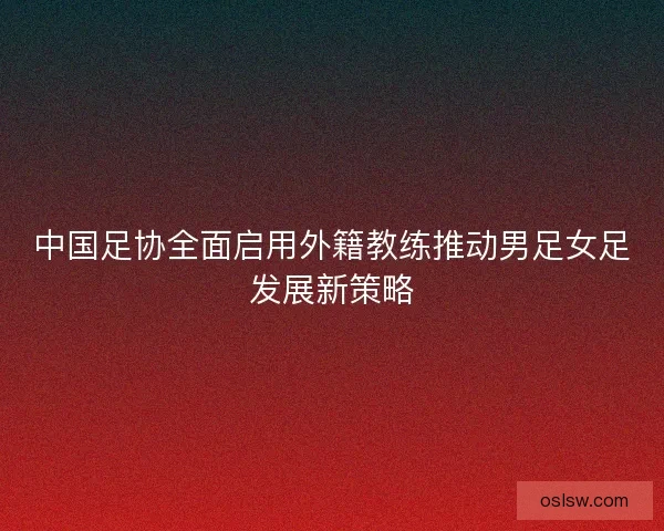 中国足协全面启用外籍教练推动男足女足发展新策略