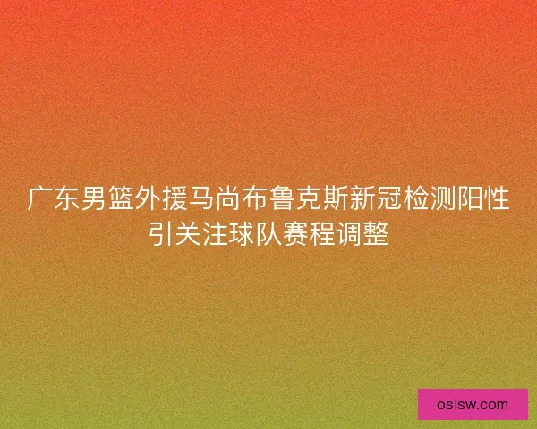 广东男篮外援马尚布鲁克斯新冠检测阳性引关注球队赛程调整