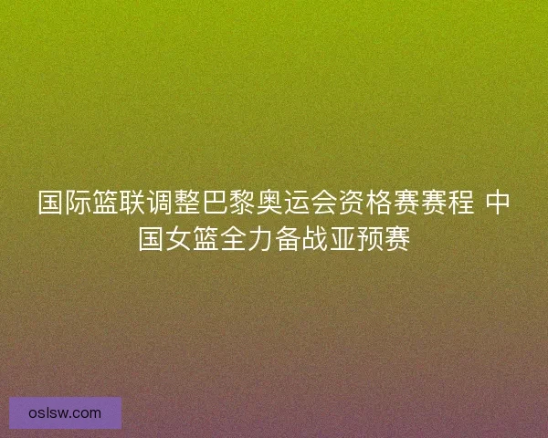 国际篮联调整巴黎奥运会资格赛赛程 中国女篮全力备战亚预赛