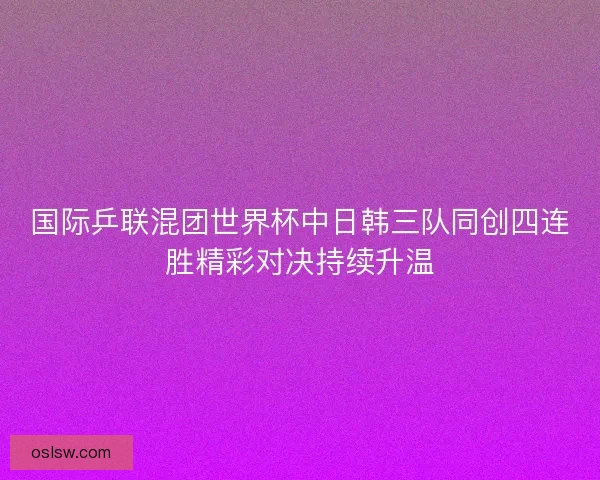 国际乒联混团世界杯中日韩三队同创四连胜精彩对决持续升温