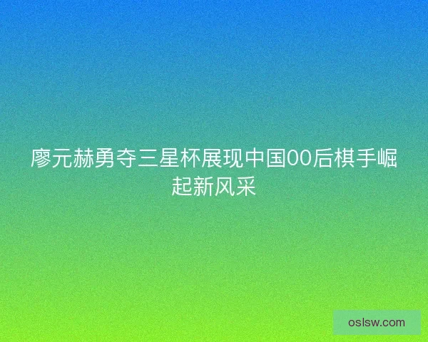 廖元赫勇夺三星杯展现中国00后棋手崛起新风采